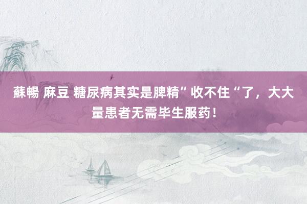 蘇暢 麻豆 糖尿病其实是脾精”收不住“了，大大量患者无需毕生服药！