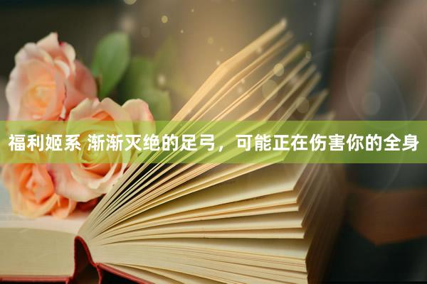福利姬系 渐渐灭绝的足弓，可能正在伤害你的全身