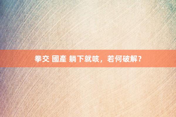 拳交 國產 躺下就咳，若何破解？