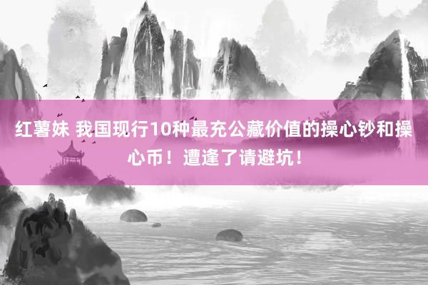 红薯妹 我国现行10种最充公藏价值的操心钞和操心币！遭逢了请避坑！