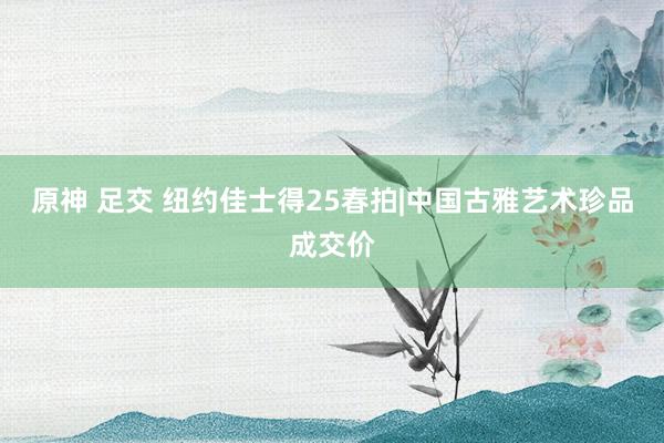 原神 足交 纽约佳士得25春拍|中国古雅艺术珍品成交价