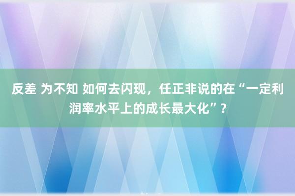 反差 为不知 如何去闪现，任正非说的在“一定利润率水平上的成长最大化”？