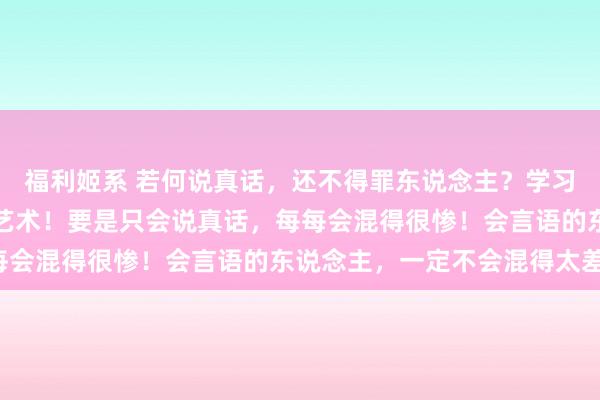 福利姬系 若何说真话，还不得罪东说念主？学习一下高东说念主的言语艺术！要是只会说真话，每每会混得很惨！会言语的东说念主，一定不会混得太差！