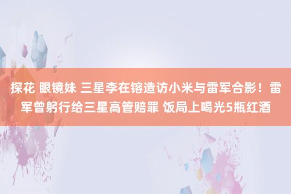 探花 眼镜妹 三星李在镕造访小米与雷军合影！雷军曾躬行给三星高管赔罪 饭局上喝光5瓶红酒